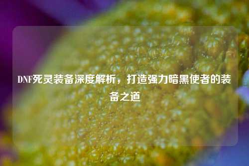 DNF死灵装备深度解析，打造强力暗黑使者的装备之道