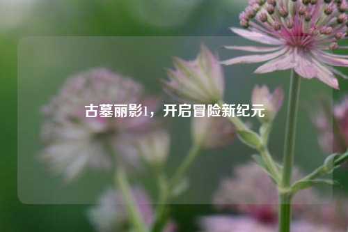 古墓丽影1，开启冒险新纪元