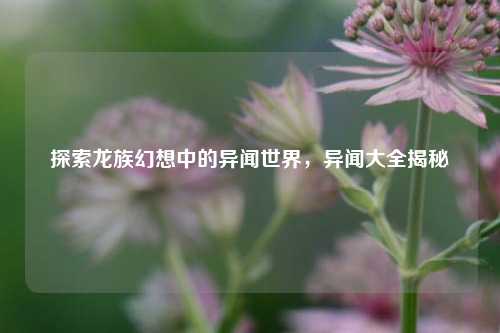 探索龙族幻想中的异闻世界，异闻大全揭秘