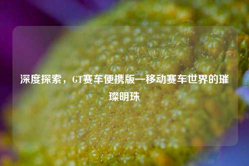 深度探索,GT赛车便携版—移动赛车世界的璀璨明珠