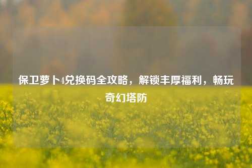 保卫萝卜4兑换码全攻略，解锁丰厚福利，畅玩奇幻塔防