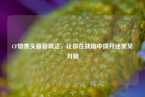 CF烟雾头最新调法，让你在战场中拨开迷雾见月明
