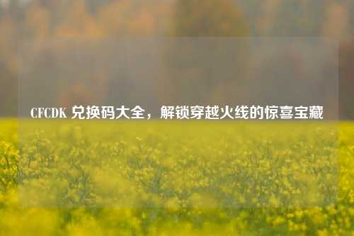 CFCDK 兑换码大全，解锁穿越火线的惊喜宝藏