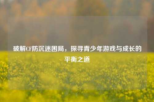 破解CF防沉迷困局,探寻青少年游戏与成长的平衡之道