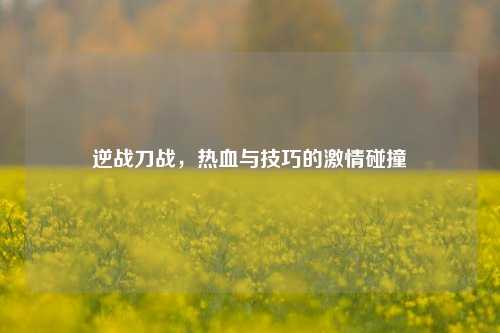 逆战刀战，热血与技巧的激情碰撞