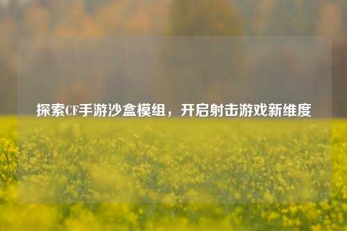 探索CF手游沙盒模组，开启射击游戏新维度