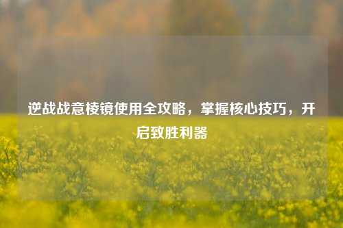 逆战战意棱镜使用全攻略，掌握核心技巧，开启致胜利器