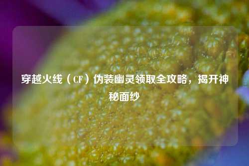 穿越火线（CF）伪装幽灵领取全攻略，揭开神秘面纱