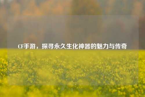 CF手游，探寻永久生化神器的魅力与传奇