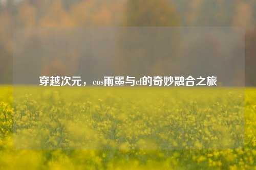 穿越次元，cos雨墨与cf的奇妙融合之旅