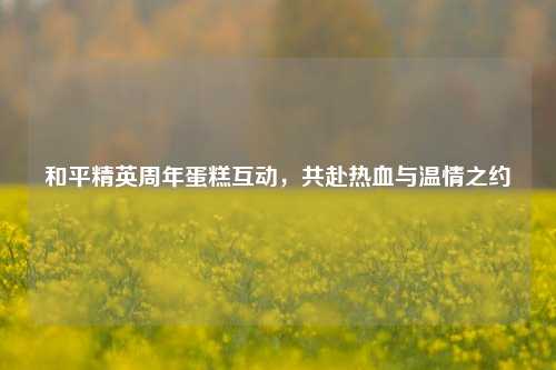 和平精英周年蛋糕互动，共赴热血与温情之约