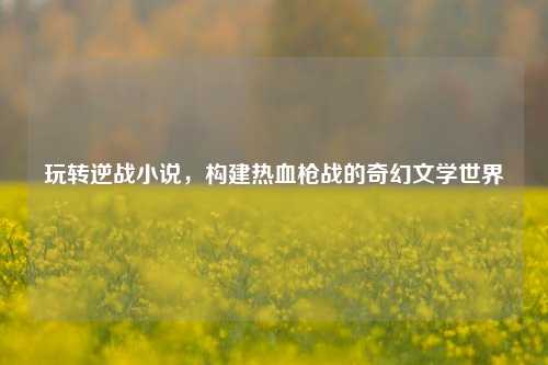 玩转逆战小说，构建热血枪战的奇幻文学世界